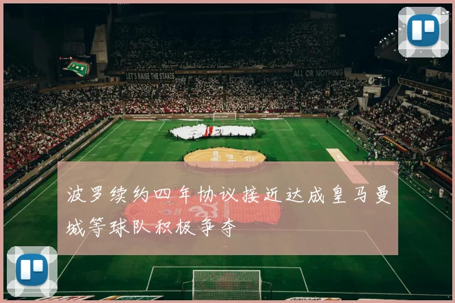 波罗续约四年协议接近达成皇马曼城等球队积极争夺