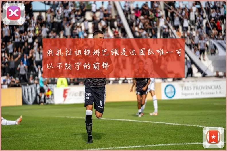 利扎拉祖称姆巴佩是法国队唯一可以不防守的前锋