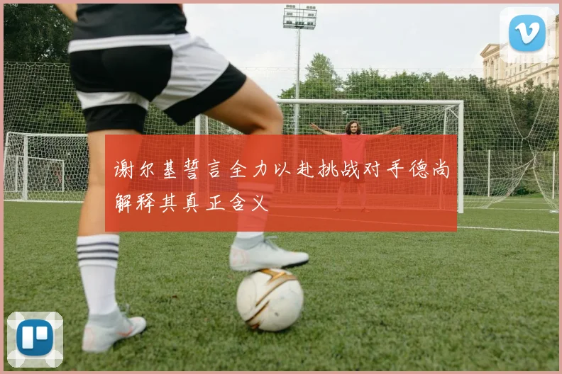 谢尔基誓言全力以赴挑战对手德尚解释其真正含义