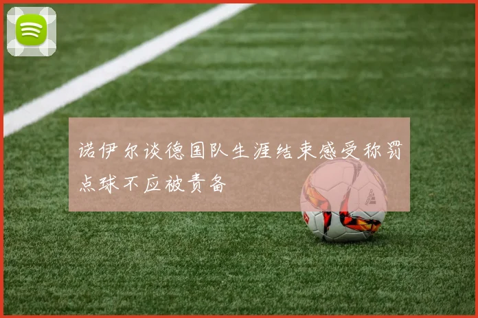 诺伊尔谈德国队生涯结束感受称罚点球不应被责备