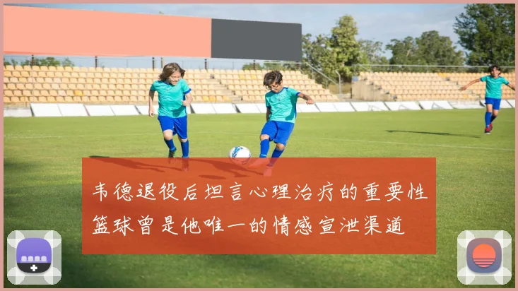 韦德退役后坦言心理治疗的重要性篮球曾是他唯一的情感宣泄渠道