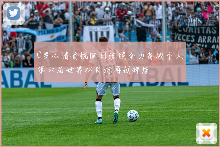 C罗心情愉悦晒训练照全力备战个人第六届世界杯目标再创辉煌