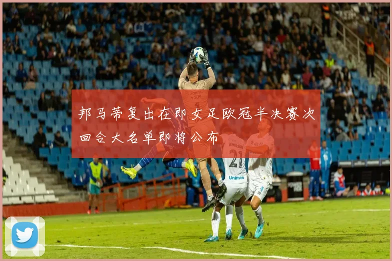 邦马蒂复出在即女足欧冠半决赛次回合大名单即将公布
