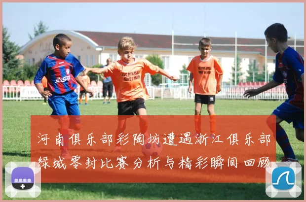 河南俱乐部彩陶坊遭遇浙江俱乐部绿城零封比赛分析与精彩瞬间回顾