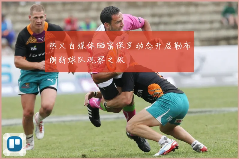 热火自媒体晒富保罗动态开启勒布朗新球队观察之旅
