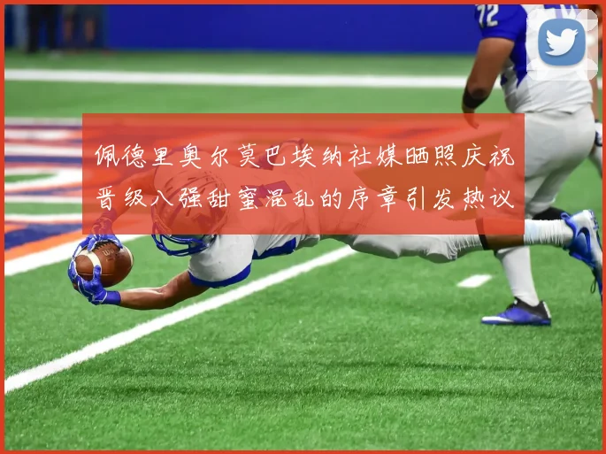 佩德里奥尔莫巴埃纳社媒晒照庆祝晋级八强甜蜜混乱的序章引发热议