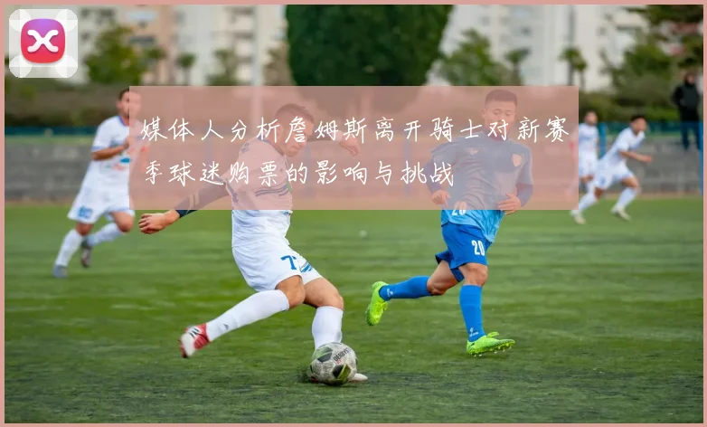 媒体人分析詹姆斯离开骑士对新赛季球迷购票的影响与挑战