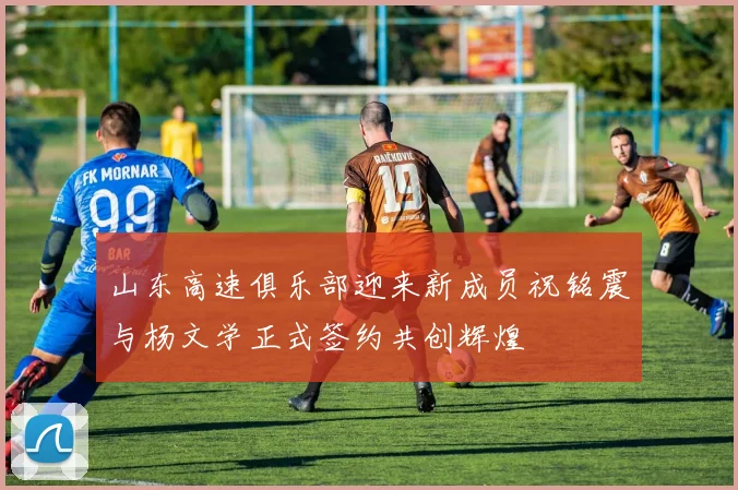 山东高速俱乐部迎来新成员祝铭震与杨文学正式签约共创辉煌