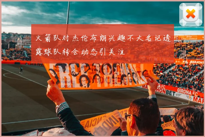 火箭队对杰伦布朗兴趣不大名记透露球队转会动态引关注