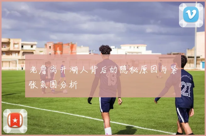 老詹离开湖人背后的隐秘原因与紧张氛围分析