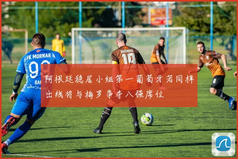 阿根廷稳居小组第一葡萄牙若同样出线将与梅罗争夺八强席位
